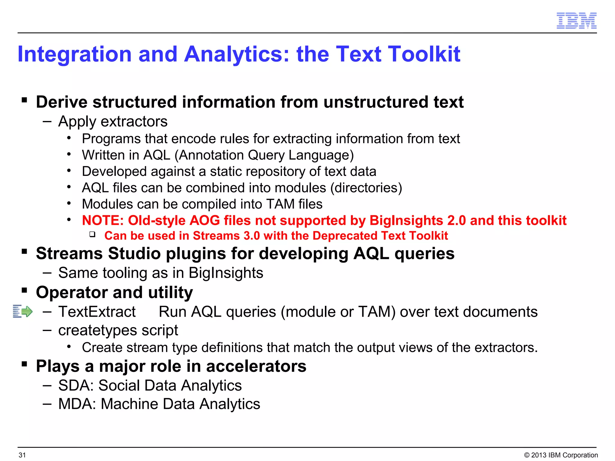 Integration and Analytics: the Text Toolkit

 Derive structured information from unstructured text
     – Apply extractors
        •   Programs that encode rules for extracting information from text
        •   Written in AQL (Annotation Query Language)
        •   Developed against a static repository of text data
        •   AQL files can be combined into modules (directories)
        •   Modules can be compiled into TAM files
        •   NOTE: Old-style AOG files not supported by BigInsights 2.0 and this toolkit
                Can be used in Streams 3.0 with the Deprecated Text Toolkit
 Streams Studio plugins for developing AQL queries
     – Same tooling as in BigInsights
 Operator and utility
     – TextExtract Run AQL queries (module or TAM) over text documents
     – createtypes script
        • Create stream type definitions that match the output views of the extractors.
 Plays a major role in accelerators
     – SDA: Social Data Analytics
     – MDA: Machine Data Analytics


31                                                                                  © 2013 IBM Corporation
 