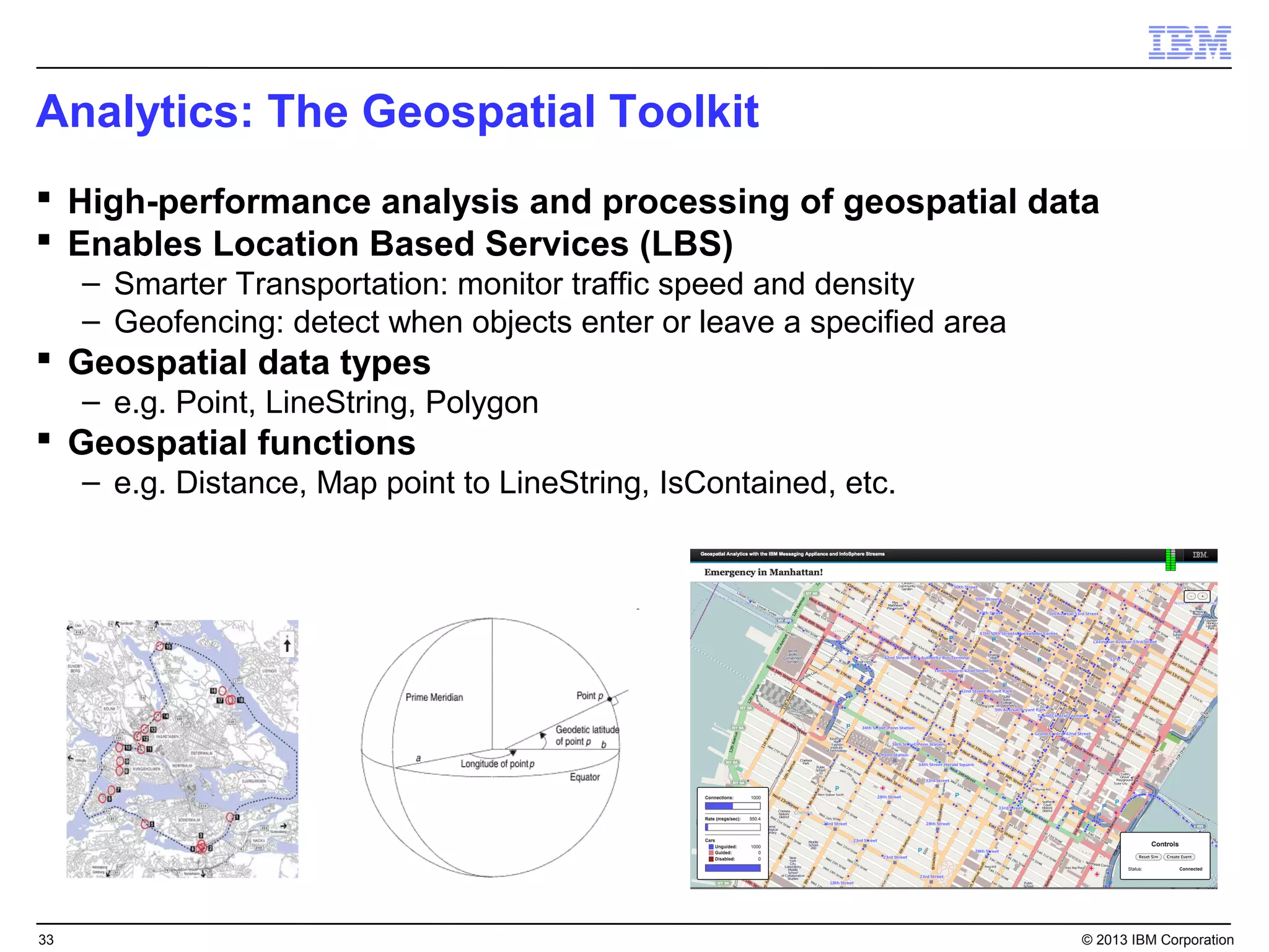 Analytics: The Geospatial Toolkit
 High-performance analysis and processing of geospatial data
 Enables Location Based Services (LBS)
     – Smarter Transportation: monitor traffic speed and density
     – Geofencing: detect when objects enter or leave a specified area
 Geospatial data types
     – e.g. Point, LineString, Polygon
 Geospatial functions
     – e.g. Distance, Map point to LineString, IsContained, etc.




33                                                                       © 2013 IBM Corporation
 