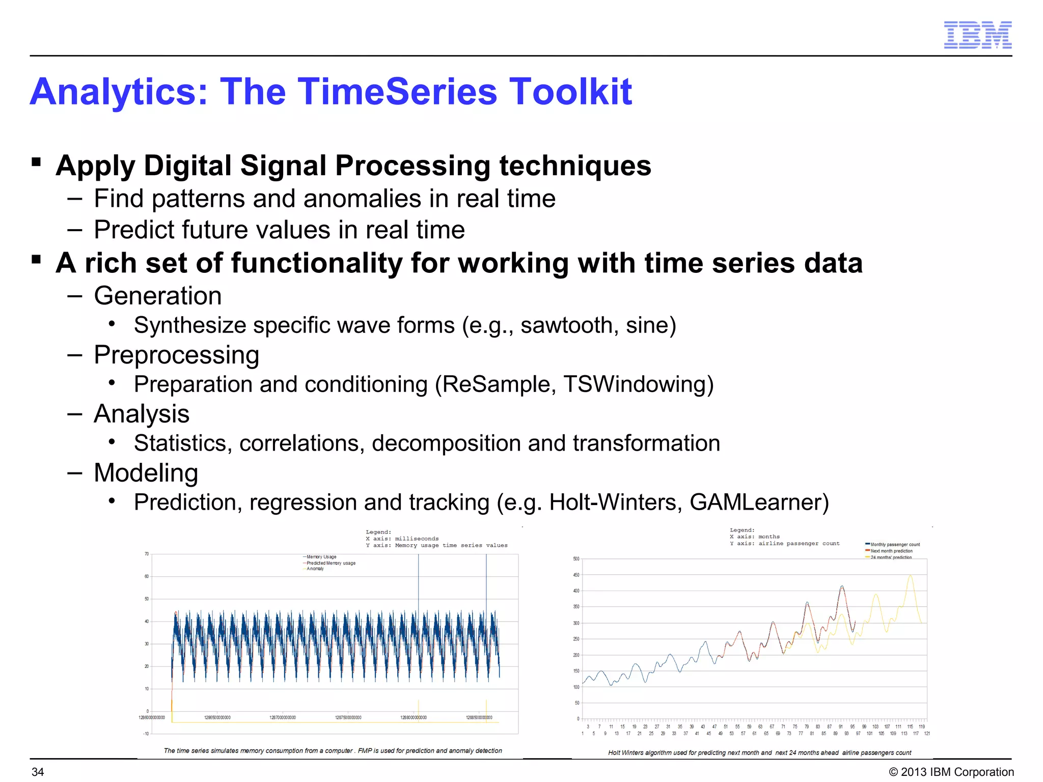 Analytics: The TimeSeries Toolkit
 Apply Digital Signal Processing techniques
     – Find patterns and anomalies in real time
     – Predict future values in real time
 A rich set of functionality for working with time series data
     – Generation
        • Synthesize specific wave forms (e.g., sawtooth, sine)
     – Preprocessing
        • Preparation and conditioning (ReSample, TSWindowing)
     – Analysis
        • Statistics, correlations, decomposition and transformation
     – Modeling
        • Prediction, regression and tracking (e.g. Holt-Winters, GAMLearner)




34                                                                              © 2013 IBM Corporation
 
