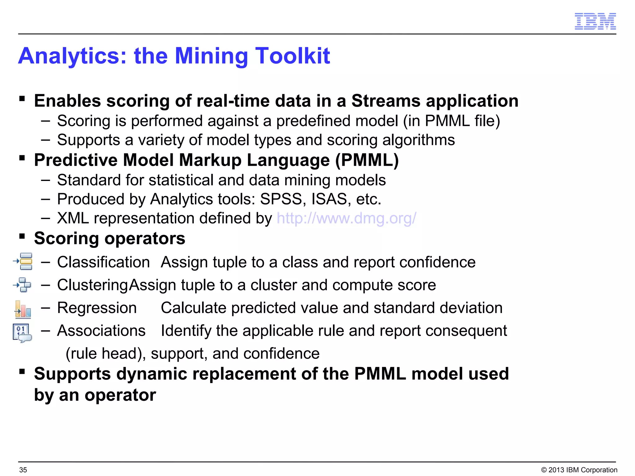 Analytics: the Mining Toolkit
 Enables scoring of real-time data in a Streams application
     – Scoring is performed against a predefined model (in PMML file)
     – Supports a variety of model types and scoring algorithms
 Predictive Model Markup Language (PMML)
     – Standard for statistical and data mining models
     – Produced by Analytics tools: SPSS, ISAS, etc.
     – XML representation defined by http://www.dmg.org/
 Scoring operators
     –   Classification Assign tuple to a class and report confidence
     –   ClusteringAssign tuple to a cluster and compute score
     –   Regression Calculate predicted value and standard deviation
     –   Associations Identify the applicable rule and report consequent
          (rule head), support, and confidence
 Supports dynamic replacement of the PMML model used
  by an operator



35                                                                         © 2013 IBM Corporation
 