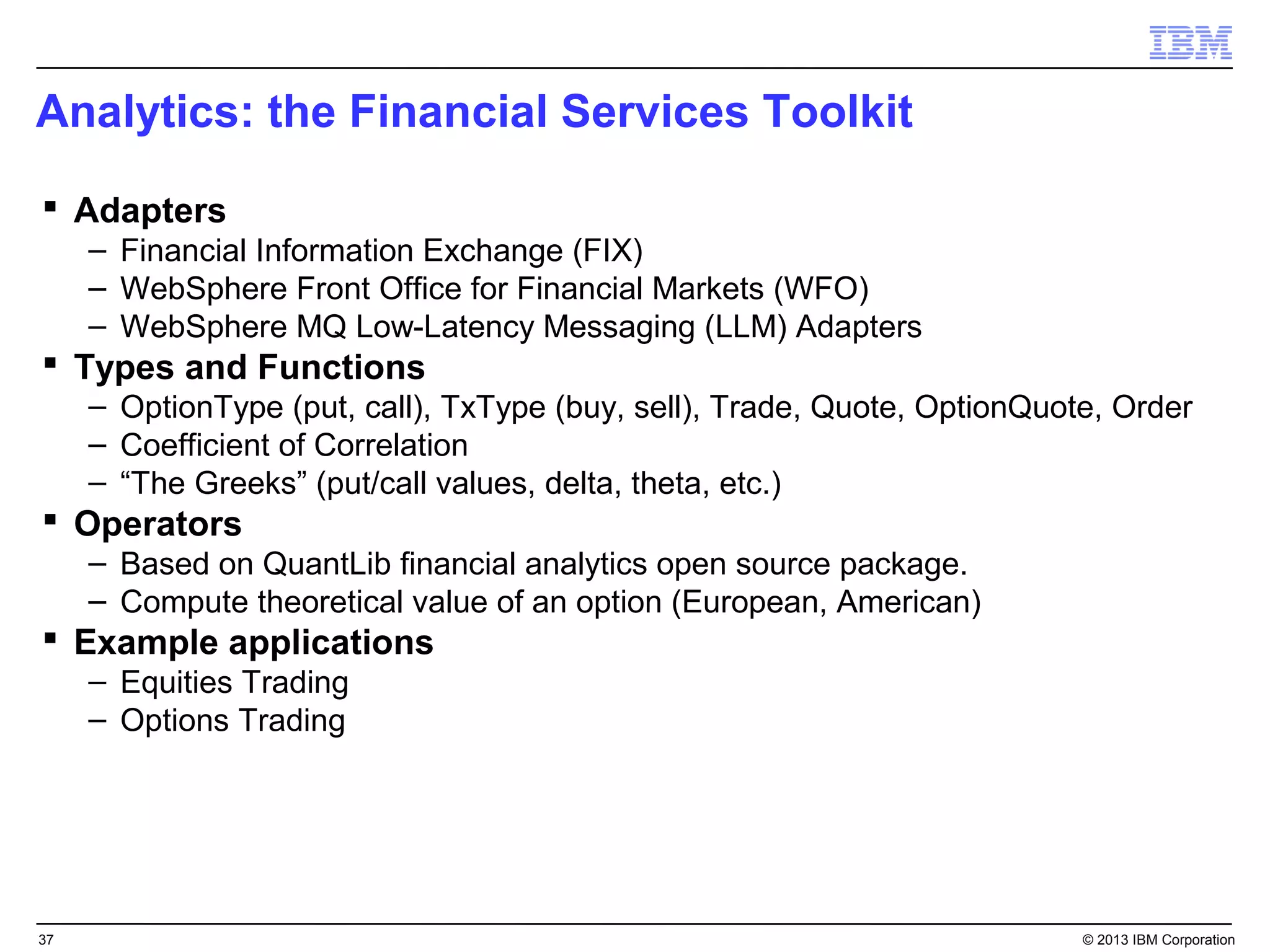 Analytics: the Financial Services Toolkit

 Adapters
     – Financial Information Exchange (FIX)
     – WebSphere Front Office for Financial Markets (WFO)
     – WebSphere MQ Low-Latency Messaging (LLM) Adapters
 Types and Functions
     – OptionType (put, call), TxType (buy, sell), Trade, Quote, OptionQuote, Order
     – Coefficient of Correlation
     – “The Greeks” (put/call values, delta, theta, etc.)
 Operators
     – Based on QuantLib financial analytics open source package.
     – Compute theoretical value of an option (European, American)
 Example applications
     – Equities Trading
     – Options Trading




37                                                                         © 2013 IBM Corporation
 