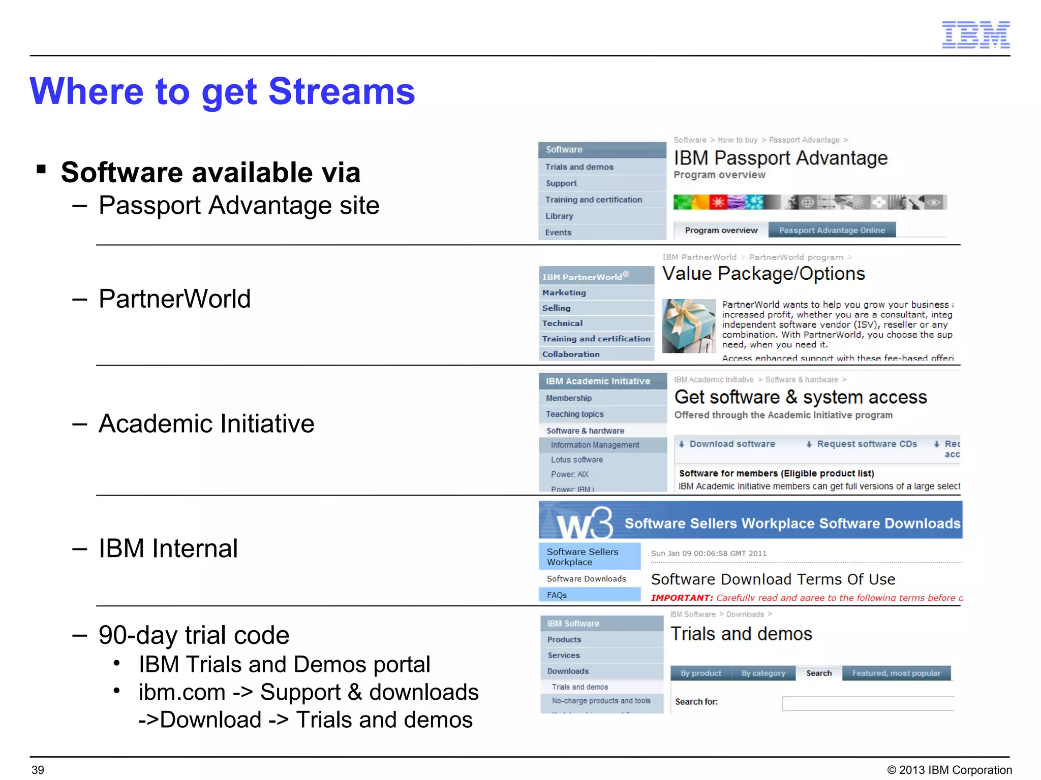 Where to get Streams

 Software available via
     – Passport Advantage site


     – PartnerWorld



     – Academic Initiative



     – IBM Internal


     – 90-day trial code
        • IBM Trials and Demos portal
        • ibm.com -> Support & downloads
          ->Download -> Trials and demos

39                                         © 2013 IBM Corporation
 