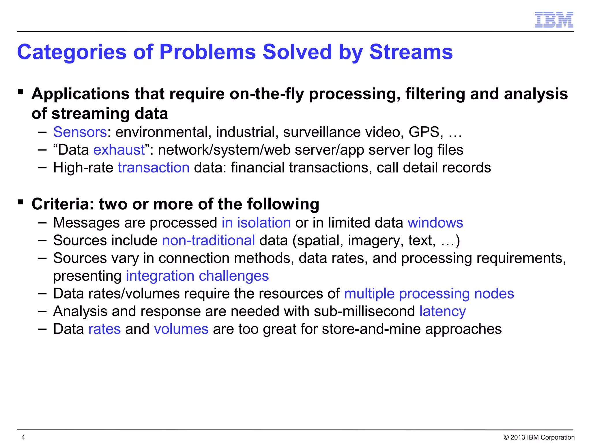 Categories of Problems Solved by Streams
 Applications that require on-the-fly processing, filtering and analysis
  of streaming data
    – Sensors: environmental, industrial, surveillance video, GPS, …
    – “Data exhaust”: network/system/web server/app server log files
    – High-rate transaction data: financial transactions, call detail records

 Criteria: two or more of the following
    – Messages are processed in isolation or in limited data windows
    – Sources include non-traditional data (spatial, imagery, text, …)
    – Sources vary in connection methods, data rates, and processing requirements,
      presenting integration challenges
    – Data rates/volumes require the resources of multiple processing nodes
    – Analysis and response are needed with sub-millisecond latency
    – Data rates and volumes are too great for store-and-mine approaches




4                                                                               © 2013 IBM Corporation
 