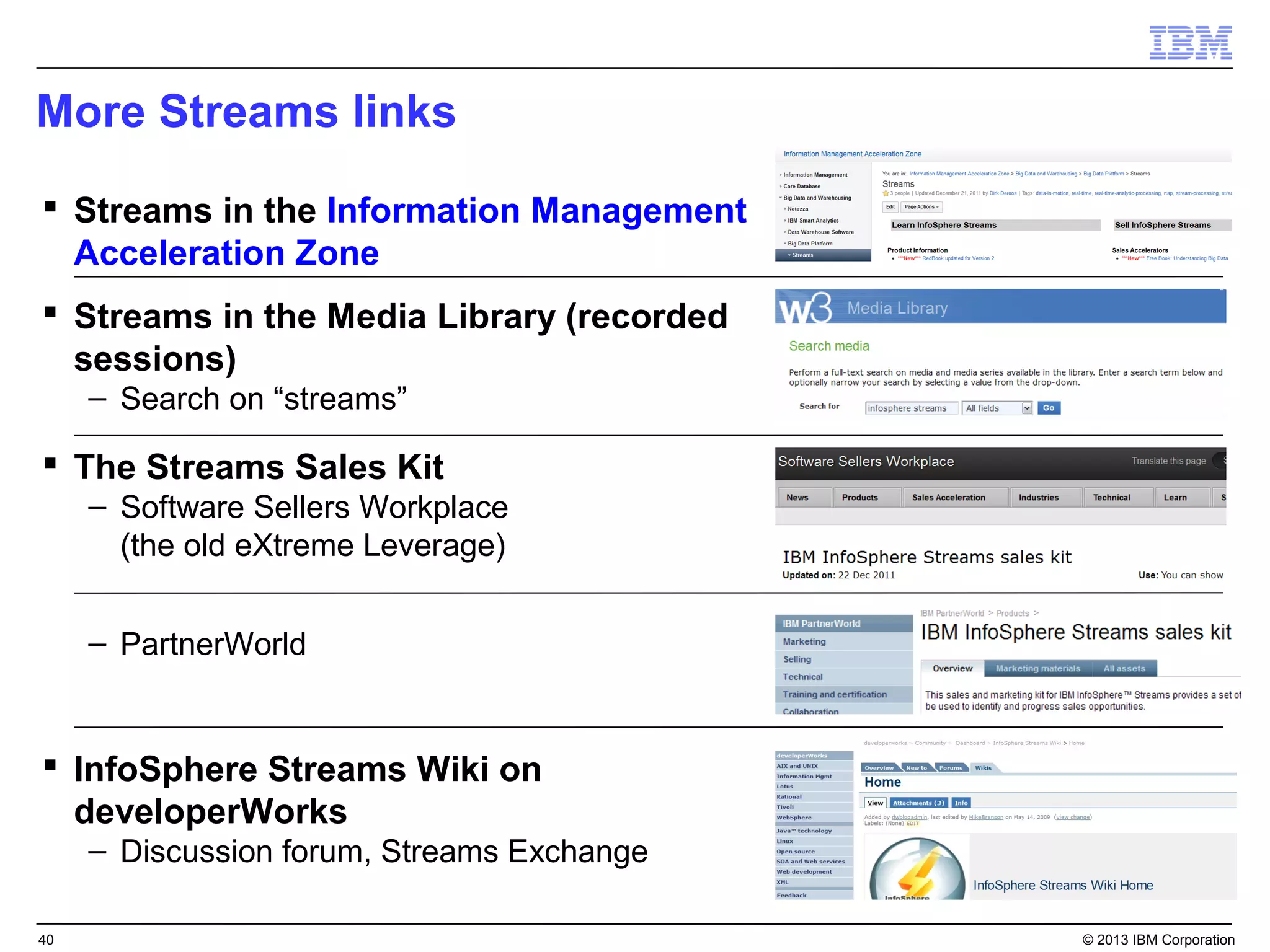 More Streams links

 Streams in the Information Management
  Acceleration Zone
 Streams in the Media Library (recorded
  sessions)
     – Search on “streams”

 The Streams Sales Kit
     – Software Sellers Workplace
       (the old eXtreme Leverage)


     – PartnerWorld


 InfoSphere Streams Wiki on
  developerWorks
     – Discussion forum, Streams Exchange

40                                          © 2013 IBM Corporation
 