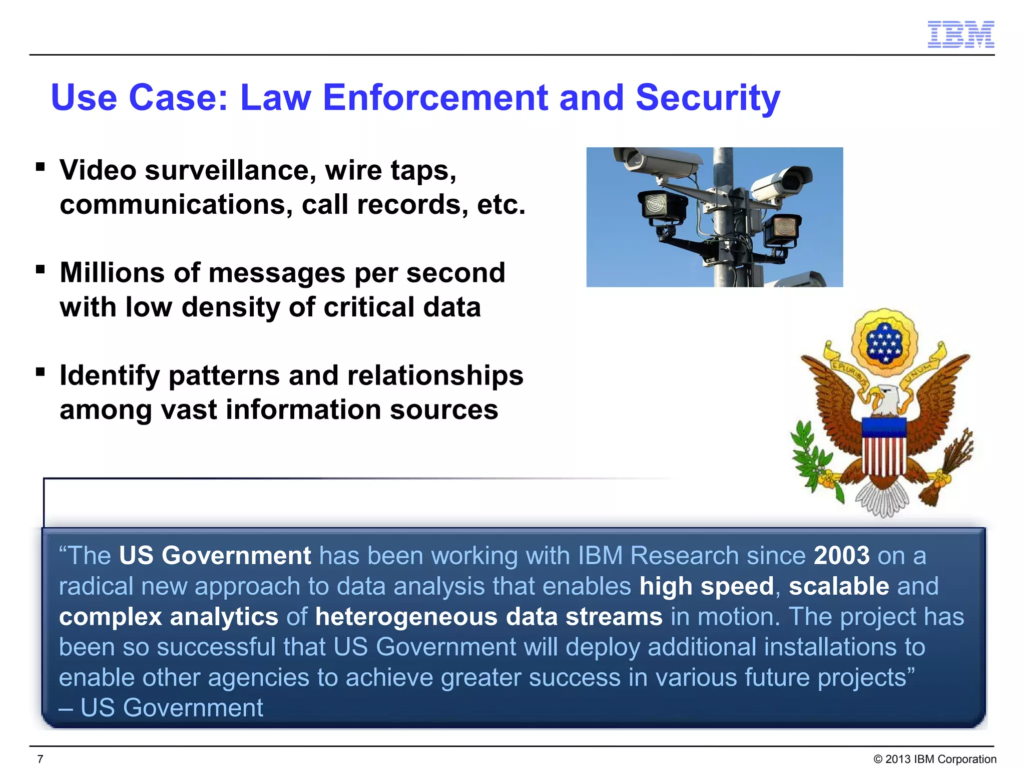 Use Case: Law Enforcement and Security
 Video surveillance, wire taps,
  communications, call records, etc.

 Millions of messages per second
  with low density of critical data

 Identify patterns and relationships
  among vast information sources




    “The US Government has been working with IBM Research since 2003 on a
    radical new approach to data analysis that enables high speed, scalable and
    complex analytics of heterogeneous data streams in motion. The project has
    been so successful that US Government will deploy additional installations to
    enable other agencies to achieve greater success in various future projects”
    – US Government
7                                                                        © 2013 IBM Corporation
 