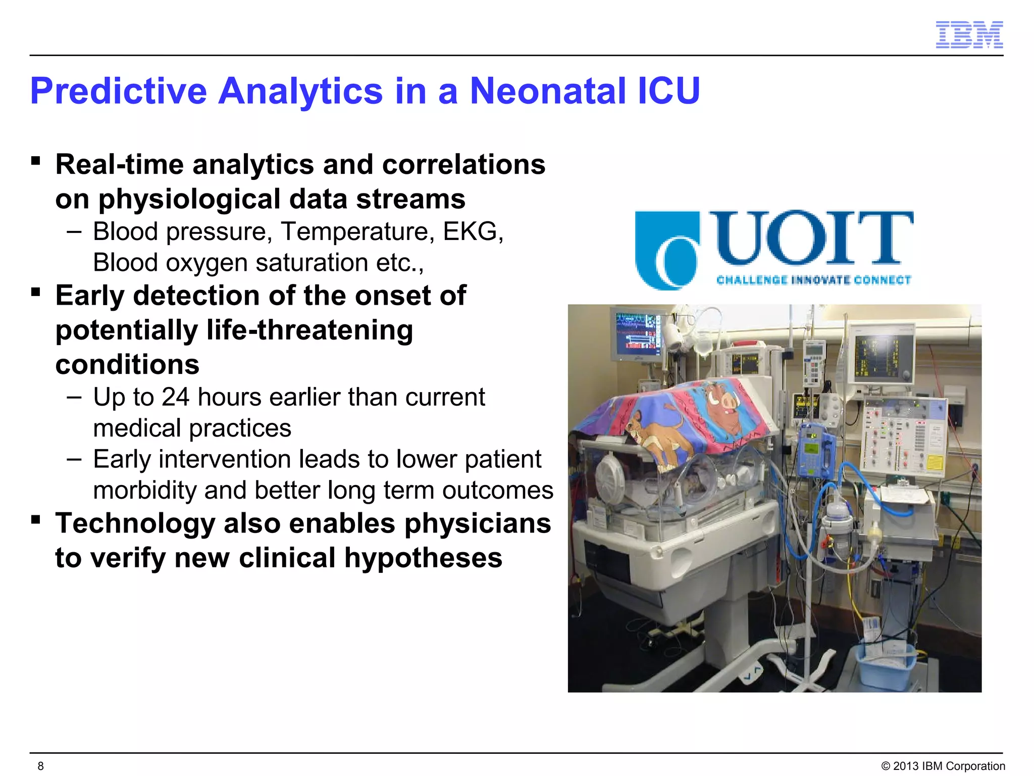 Predictive Analytics in a Neonatal ICU
 Real-time analytics and correlations
  on physiological data streams
    – Blood pressure, Temperature, EKG,
      Blood oxygen saturation etc.,
 Early detection of the onset of
  potentially life-threatening
  conditions
    – Up to 24 hours earlier than current
      medical practices
    – Early intervention leads to lower patient
      morbidity and better long term outcomes
 Technology also enables physicians
  to verify new clinical hypotheses




8                                                 © 2013 IBM Corporation
 