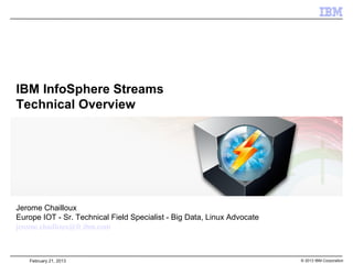 IBM InfoSphere Streams
Technical Overview




Jerome Chailloux
Europe IOT - Sr. Technical Field Specialist - Big Data, Linux Advocate
jerome.chailloux@fr.ibm.com



   February 21, 2013                                                     © 2013 IBM Corporation
 