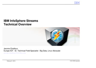 IBM InfoSphere Streams
Technical Overview




Jerome Chailloux
Europe IOT - Sr. Technical Field Specialist - Big Data, Linux Advocate
jerome.chailloux@fr.ibm.com



   February 21, 2013                                                     © 2013 IBM Corporation
 