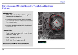 Surveilance and Physical Security: TerraEchos (Business
Partner)

     Use scenario
      – State-of-the-art covert surveillance system
        based on Streams platform

      – Acoustic signals from buried fiber optic cables
        are monitored, analyzed and reported in real time
        for necessary action

      – Currently designed to scale up to 1600 streams
        of raw binary data

     Requirement

      – Real-time processing of multi-modal signals
        (acoustics. video, etc)

      – Easy to expand, dynamic

      – 3.5M data elements per second

     Winner 2010 IBM CTO Innovation Award



10
 