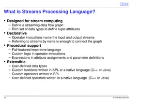 What is Streams Processing Language?
     Designed for stream computing
     – Define a streaming-data flow graph
     – Rich set of data types to define tuple attributes
     Declarative
     – Operator invocations name the input and output streams
     – Referring to streams by name is enough to connect the graph
     Procedural support
     – Full-featured imperative language
     – Custom logic in operator invocations
     – Expressions in attribute assignments and parameter definitions
     Extensible
     –   User-defined data types
     –   Custom functions written in SPL or a native language (C++ or Java)
     –   Custom operators written in SPL
     –   User-defined operators written in a native language (C++ or Java)




20                                                                            © 2013 IBM Corporation
 