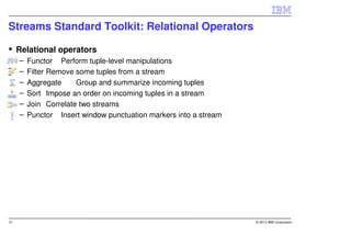 Streams Standard Toolkit: Relational Operators

     Relational operators
     –   Functor Perform tuple-level manipulations
     –   Filter Remove some tuples from a stream
     –   Aggregate     Group and summarize incoming tuples
     –   Sort Impose an order on incoming tuples in a stream
     –   Join Correlate two streams
     –   Punctor Insert window punctuation markers into a stream




21                                                                 © 2013 IBM Corporation
 