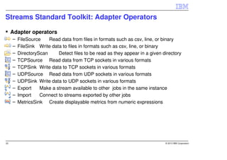 Streams Standard Toolkit: Adapter Operators

     Adapter operators
     –   FileSource    Read data from files in formats such as csv, line, or binary
     –   FileSink Write data to files in formats such as csv, line, or binary
     –   DirectoryScan     Detect files to be read as they appear in a given directory
     –   TCPSource Read data from TCP sockets in various formats
     –   TCPSink Write data to TCP sockets in various formats
     –   UDPSource Read data from UDP sockets in various formats
     –   UDPSink Write data to UDP sockets in various formats
     –   Export    Make a stream available to other jobs in the same instance
     –   Import    Connect to streams exported by other jobs
     –   MetricsSink Create displayable metrics from numeric expressions




22                                                                            © 2013 IBM Corporation
 
