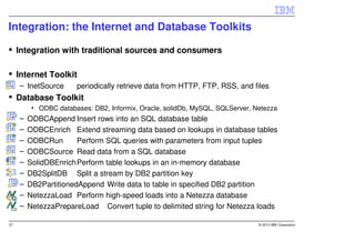 Integration: the Internet and Database Toolkits

     Integration with traditional sources and consumers

     Internet Toolkit
     – InetSource      periodically retrieve data from HTTP, FTP, RSS, and files
     Database Toolkit
          • ODBC databases: DB2, Informix, Oracle, solidDb, MySQL, SQLServer, Netezza
     –   ODBCAppend Insert rows into an SQL database table
     –   ODBCEnrich Extend streaming data based on lookups in database tables
     –   ODBCRun       Perform SQL queries with parameters from input tuples
     –   ODBCSource Read data from a SQL database
     –   SolidDBEnrich Perform table lookups in an in-memory database
     –   DB2SplitDB Split a stream by DB2 partition key
     –   DB2PartitionedAppend Write data to table in specified DB2 partition
     –   NetezzaLoad Perform high-speed loads into a Netezza database
     –   NetezzaPrepareLoad Convert tuple to delimited string for Netezza loads

27                                                                             © 2013 IBM Corporation
 