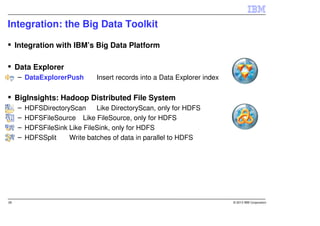 Integration: the Big Data Toolkit

     Integration with IBM’s Big Data Platform

     Data Explorer
     – DataExplorerPush        Insert records into a Data Explorer index


     BigInsights: Hadoop Distributed File System
     –   HDFSDirectoryScan     Like DirectoryScan, only for HDFS
     –   HDFSFileSource Like FileSource, only for HDFS
     –   HDFSFileSink Like FileSink, only for HDFS
     –   HDFSSplit    Write batches of data in parallel to HDFS




28                                                                         © 2013 IBM Corporation
 