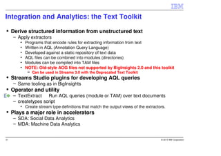 Integration and Analytics: the Text Toolkit

     Derive structured information from unstructured text
     – Apply extractors
        •   Programs that encode rules for extracting information from text
        •   Written in AQL (Annotation Query Language)
        •   Developed against a static repository of text data
        •   AQL files can be combined into modules (directories)
        •   Modules can be compiled into TAM files
        •   NOTE: Old-style AOG files not supported by BigInsights 2.0 and this toolkit
               Can be used in Streams 3.0 with the Deprecated Text Toolkit
     Streams Studio plugins for developing AQL queries
     – Same tooling as in BigInsights
     Operator and utility
     – TextExtract Run AQL queries (module or TAM) over text documents
     – createtypes script
        • Create stream type definitions that match the output views of the extractors.
     Plays a major role in accelerators
     – SDA: Social Data Analytics
     – MDA: Machine Data Analytics


31                                                                                  © 2013 IBM Corporation
 