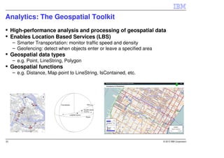 Analytics: The Geospatial Toolkit
     High-performance analysis and processing of geospatial data
     Enables Location Based Services (LBS)
     – Smarter Transportation: monitor traffic speed and density
     – Geofencing: detect when objects enter or leave a specified area
     Geospatial data types
     – e.g. Point, LineString, Polygon
     Geospatial functions
     – e.g. Distance, Map point to LineString, IsContained, etc.




33                                                                       © 2013 IBM Corporation
 