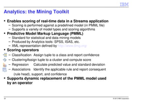 Analytics: the Mining Toolkit
     Enables scoring of real-time data in a Streams application
     – Scoring is performed against a predefined model (in PMML file)
     – Supports a variety of model types and scoring algorithms
     Predictive Model Markup Language (PMML)
     – Standard for statistical and data mining models
     – Produced by Analytics tools: SPSS, ISAS, etc.
     – XML representation defined by http://www.dmg.org/
     Scoring operators
     –   Classification Assign tuple to a class and report confidence
     –   ClusteringAssign tuple to a cluster and compute score
     –   Regression Calculate predicted value and standard deviation
     –   Associations Identify the applicable rule and report consequent
          (rule head), support, and confidence
     Supports dynamic replacement of the PMML model used
     by an operator



35                                                                         © 2013 IBM Corporation
 