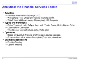Analytics: the Financial Services Toolkit

     Adapters
     – Financial Information Exchange (FIX)
     – WebSphere Front Office for Financial Markets (WFO)
     – WebSphere MQ Low-Latency Messaging (LLM) Adapters
     Types and Functions
     – OptionType (put, call), TxType (buy, sell), Trade, Quote, OptionQuote, Order
     – Coefficient of Correlation
     – “The Greeks” (put/call values, delta, theta, etc.)
     Operators
     – Based on QuantLib financial analytics open source package.
     – Compute theoretical value of an option (European, American)
     Example applications
     – Equities Trading
     – Options Trading




37                                                                         © 2013 IBM Corporation
 