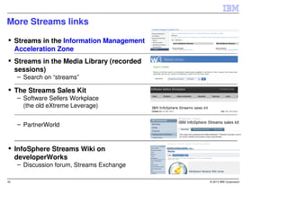 More Streams links

     Streams in the Information Management
     Acceleration Zone
     Streams in the Media Library (recorded
     sessions)
     – Search on “streams”

     The Streams Sales Kit
     – Software Sellers Workplace
       (the old eXtreme Leverage)


     – PartnerWorld



     InfoSphere Streams Wiki on
     developerWorks
     – Discussion forum, Streams Exchange

40                                            © 2013 IBM Corporation
 