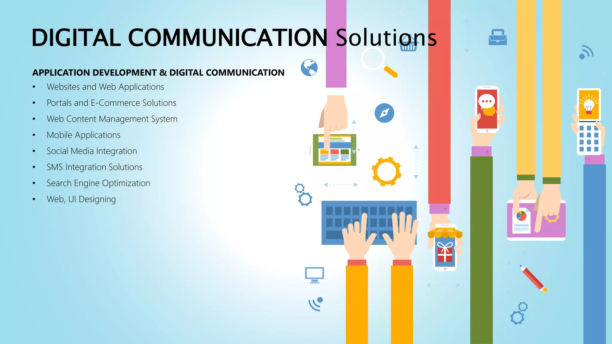 APPLICATION DEVELOPMENT & DIGITAL COMMUNICATION
• Websites and Web Applications
• Portals and E-Commerce Solutions
• Web Content Management System
• Mobile Applications
• Social Media Integration
• SMS Integration Solutions
• Search Engine Optimization
• Web, UI Designing
DIGITAL COMMUNICATION Solutions
 