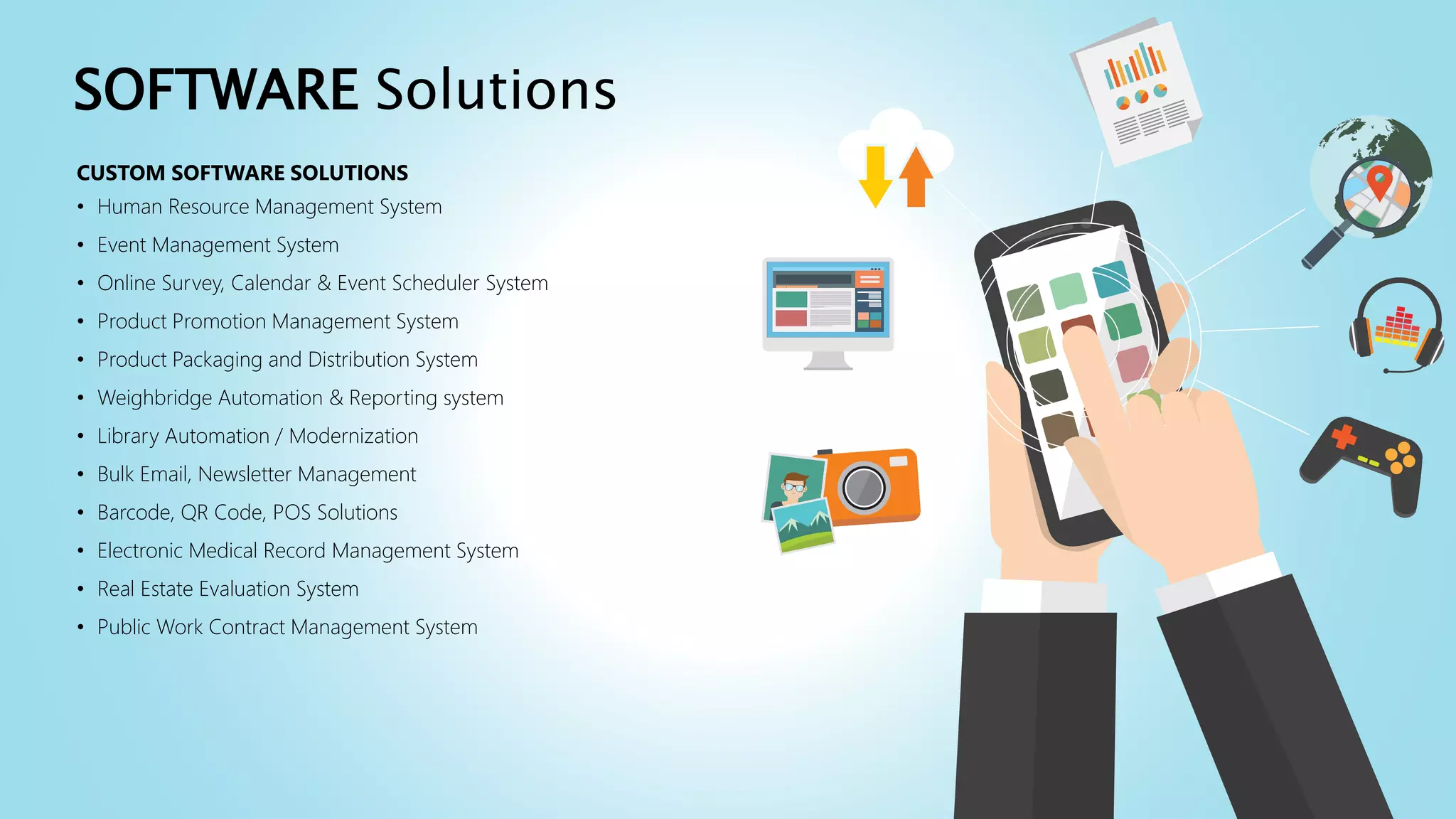 CUSTOM SOFTWARE SOLUTIONS
• Human Resource Management System
• Event Management System
• Online Survey, Calendar & Event Scheduler System
• Product Promotion Management System
• Product Packaging and Distribution System
• Weighbridge Automation & Reporting system
• Library Automation / Modernization
• Bulk Email, Newsletter Management
• Barcode, QR Code, POS Solutions
• Electronic Medical Record Management System
• Real Estate Evaluation System
• Public Work Contract Management System
SOFTWARE Solutions
 
