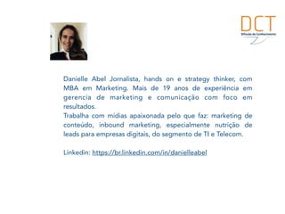 Danielle Abel Jornalista, hands on e strategy thinker, com
MBA em Marketing. Mais de 19 anos de experiência em
gerencia de marketing e comunicação com foco em
resultados.
Trabalha com mídias apaixonada pelo que faz: marketing de
conteúdo, inbound marketing, especialmente nutrição de
leads para empresas digitais, do segmento de TI e Telecom.
Linkedin: https://br.linkedin.com/in/danielleabel
 