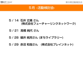 201３年７月２５日現在
５月 ‒活動検討会-
第９期活動報告会
5 / 14 石井 丈晴 さん
     (株式会社フューチャーリンクネットワーク)
5 / 21 高橋 純代 さん
5 / 28 礒井 純充さん (まちライブラリー)
5 / 29 赤沼 和哉さん (株式会社ブレインネット)
	
 