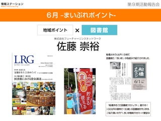 201３年７月２５日現在
６月 ‒まいぷれポイント-
第９期活動報告会
地域ポイント × 図書館
株式会社フューチャーリンクネットワーク
佐藤 崇裕
船橋よみうり６月１日号で
図書館と 「まいぽ」 の取組みが紹介されました。
「船橋まるごと図書館プロジェクト」 進行中！
１０００円の寄附で｢３０館｣の図書館を作ります。
ご協力頂いた方へ まいぽ機能付きカード贈呈中
 