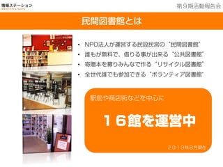 •  NPO法人が運営する民設民営の“民間図書館”
•  誰もが無料で、借りる事が出来る“公共図書館”
•  寄贈本を募りみんなで作る“リサイクル図書館”
•  全世代誰でも参加できる“ボランティア図書館”
２０１３年８月現在
駅前や商店街などを中心に
１６館を運営中
民間図書館とは
第９期活動報告会
 