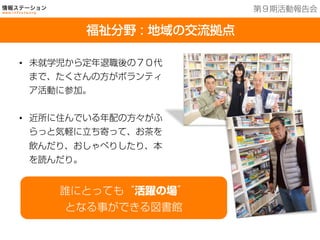 福祉分野：地域の交流拠点
•  未就学児から定年退職後の７０代
まで、たくさんの方がボランティ
ア活動に参加。
•  近所に住んでいる年配の方々がふ
らっと気軽に立ち寄って、お茶を
飲んだり、おしゃべりしたり、本
を読んだり。
誰にとっても“活躍の場”
となる事ができる図書館
福祉分野 : 地域の交流拠点
第９期活動報告会
 