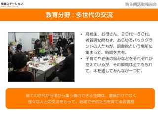 教育分野：多世代の交流
•  高校生、お母さん、２０代∼６０代、
老若男女問わず、あらゆるバックグラ
ンドの人たちが、図書館という場所に
集まって、時間を共有。
•  子育てや老後の悩みなどをそれぞれが
抱えているが、その瞬間は全てを忘れ
て、本を通してみんなが一つに。
総ての世代が日頃から集う事のできる空間は、書籍だけでなく
様々な人との交流をもって、地域で子供たちを育てる図書館
教育分野 : 多世代の交流
第９期活動報告会
 