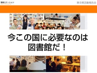 教育分野：多世代の交流
総ての世代が日頃から集う事のできる空間は、書籍だけでなく
様々な人との交流をもって、地域で子供たちを育てる図書館
第９期活動報告会
今この国に必要なのは
図書館だ！
 