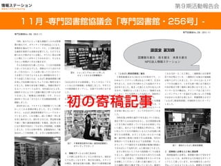 201３年７月２５日現在
１6館を運営中
１１月 -専門図書館協議会「専門図書館・256号」-
第９期活動報告会
専門図書館No.256（2012.11）
1 ．「ふなばし駅前図書館」誕生
千葉県船橋市は人口61万人の中核市です。 い
わゆるベッドタウンと呼ばれるこの町で、生まれ
育ちました。大学 1 年の終わりごろ高校のクラス
会がありました。集まった彼らと大学の友人に声
をかけ、「船橋をもっと良くしたい」「地域を元気
にしたい」そんな漠然とした気持ちで、2004年に
NPO法人情報ステーションが誕生しました。
WEBサイト開設やさまざまなイベントを開催
し、単発でなく長期の活動を考えているとき、イ
ベントで知り合った方が、駅前の小さなスペース
を有効に使えないか？ という声をかけてくれま
した。
当時往復 4 時間の通学で本を読んでいた私は、
書店で買うにはお金がかかるし、公立図書館は帰
ってきた時には閉まっていてなかなか利用しづら
いと感じ、私のような千葉都民と呼ばれる、千葉
に住んでいても日中都内にいる人たちが気軽に利
用できる図書館、小さくても良いから日々の通
勤・通学時に便利に利用できる図書館、NPOの
仲間がいつでも集まれるような図書館。そんな、
ボランティアで運営をする図書館が船橋の駅前に
できればという気持ちが、ふと沸き起こりました。
まさに何もないところから図書館づくりは始ま
りました。設置予定のビルの方から折りたたみ机
とパイプ椅子を借り、「図書館を作りたいので本
を寄贈してください」と書いた張り紙をして、ビ
ルの通路に朝から晩まで座っていました。最初の
くれる方が一人二人と増え、二週間後には百冊単
位で本が増えていき、三週間目には地元の地域紙
が取り上げてくれました。ローカルとはいえメデ
ィアの力は絶大で、 1 か月も経つ頃には千冊以上
の本が集まり置く場所に困る程になりました。カ
ウンターなどの備品は、タイミング良く近くのシ
ョッピングセンターを退店する事になった子供服
のお店からを頂ける事になり、準備期間 2 か月で
「ふなばし駅前図書館」が2005年 5 月にオープン
しました。
2 ．図書館に必要な人と物と運営費
図書館運営に必要な、図書館の窓口で受付をす
る人については、本が好きな人を現在もボランテ
ィアとして募っています。本の寄贈をきっかけに
手伝ってくれるようになった人、新聞などの記事
図書館を創る 街を創る 未来を創る
NPO法人情報ステーション
図 1  現在のふなばし駅前図書館
専門図書館No.256（2012.11）
当時、私たちにとって最も課題だったのは管理
費の増大です。ボランティアが100名近くになり、
事務所を兼ねたワークスペースと、 1 万冊を超え
る蔵書を保管する倉庫が必要でした。ただでさえ
限られた予算が方々に分散し、やりたい事は日増
しに増えていくが中々とりかかれない。そんなも
どかしい時期が 1 年ほど続きます。
そんな状況を打ち破ったのは、三つ目の図書館
と戻ってきた友人でした。書庫はコストばかりか
かって仕方ない。ここは思い切ってどこかスペー
スを借りて今までよりも大きい図書館を作ろう！
そう決意した私たちは、ふなばし駅前図書館と駅
を挟んで反対側の北口にちょうど良い物件を見つ
けました。倉庫の本を総て移動し、事務仕事がで
きるバックスペースも作り、NPO設立から 4 年、
2008年 9 月にようやく活動の拠点と呼べるものが
できました。「船橋北口図書館」です。さらに
2010年 1 月には「きたなら 1 号公園前図書館」を
開館しました。
2010年末には、フルタイムで図書館づくりに携
わってくれる仲間が増えました。そして年明け
早々に、ふなばし駅前図書館がリニューアルオー
プンをします。これを機に、蒔いた種が一斉に芽
を出し始めました。2011年 3 月には、習志野市袖
ケ浦に「袖ケ浦団地図書館」を開設。2012年 4 月
には千葉市中央区に「ちばぎんざ図書館」を開館
しました。 5 月には初の県外、京都福知山に「福
知山ほっこり図書館」を、 6 月には船橋市浜町に
「SAZANの小さな図書館」、そして 8 月に「ビビ
ットみんなの図書館」を開設しました。半年で 5
つの図書館をオープンし、全部で 9 か所になりま
した。
現在も、それぞれの図書館では、絵本の読み聞
かせ会、図書館BAR、地域団体への打合せスペ
ース無料貸出、パソコン教室など、さまざまなイ
ベントや活動を行っています。
4 ．情報ステーションのこれから
この間には本当にたくさんの事があり、運営が
とても苦しくなります。東日本大震災、スタッフ
の増員、被災地支援の活動、都内での図書館計画
図 6  ショッピングセンターに作った
  ビビットみんなの図書館21
図 7  千葉県習志野市の袖ヶ浦団地図書館と
ボランティアスタッフ    
初の寄稿記事
 