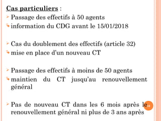 10
Cas particuliers :
 Passage des effectifs à 50 agents
 information du CDG avant le 15/01/2018
 Cas du doublement des effectifs (article 32)
 mise en place d’un nouveau CT
 Passage des effectifs à moins de 50 agents
 maintien du CT jusqu’au renouvellement
général
 Pas de nouveau CT dans les 6 mois après le
renouvellement général ni plus de 3 ans après
 