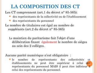 LA COMPOSITION DES CT
Les CT comprennent (art.1 du décret n° 85-565):
 des représentants de la collectivité ou de l’établissement
 des représentants du personnel
Le nombre de titulaires est égal au nombre de
suppléants (art.2 du décret n° 85-565)
Le maintien du paritarisme fait l’objet d’une
délibération fixant également le nombre de sièges
au sein des 2 collèges.
Aucune parité numérique n’est obligatoire :
 le nombre de représentants des collectivités et
établissements ne peut être supérieur à celui des
représentants du personnel MAIS il peut être inférieur à
celui des représentants du personnel.
11
 