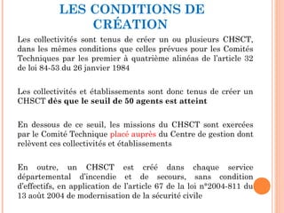 LES CONDITIONS DE
CRÉATION
Les collectivités sont tenus de créer un ou plusieurs CHSCT,
dans les mêmes conditions que celles prévues pour les Comités
Techniques par les premier à quatrième alinéas de l’article 32
de loi 84-53 du 26 janvier 1984
Les collectivités et établissements sont donc tenus de créer un
CHSCT dès que le seuil de 50 agents est atteint
En dessous de ce seuil, les missions du CHSCT sont exercées
par le Comité Technique placé auprès du Centre de gestion dont
relèvent ces collectivités et établissements
En outre, un CHSCT est créé dans chaque service
départemental d’incendie et de secours, sans condition
d’effectifs, en application de l’article 67 de la loi n°2004-811 du
13 août 2004 de modernisation de la sécurité civile
 