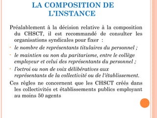 LA COMPOSITION DE
L’INSTANCE
Préalablement à la décision relative à la composition
du CHSCT, il est recommandé de consulter les
organisations syndicales pour fixer  :
• le nombre de représentants titulaires du personnel ;
• le maintien ou non du paritarisme, entre le collège
employeur et celui des représentants du personnel ;
• l’octroi ou non de voix délibératives aux
représentants de la collectivité ou de l'établissement.
Ces règles ne concernent que les CHSCT créés dans
les collectivités et établissements publics employant
au moins 50 agents
 