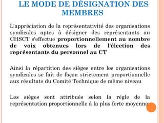 LE MODE DE DÉSIGNATION DES
MEMBRES
L'appréciation de la représentativité des organisations
syndicales aptes à désigner des représentants au
CHSCT s'effectue proportionnellement au nombre
de voix obtenues lors de l'élection des
représentants du personnel au CT
Ainsi la répartition des sièges entre les organisations
syndicales se fait de façon strictement proportionnelle
aux résultats du Comité Technique de même niveau
Les sièges sont attribués selon la règle de la
représentation proportionnelle à la plus forte moyenne
 
