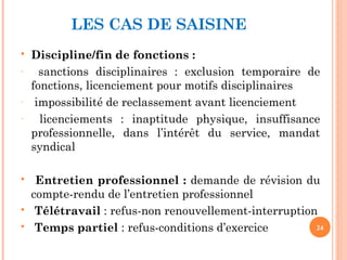LES CAS DE SAISINE
 Discipline/fin de fonctions :
– sanctions disciplinaires : exclusion temporaire de
fonctions, licenciement pour motifs disciplinaires
– impossibilité de reclassement avant licenciement
– licenciements : inaptitude physique, insuffisance
professionnelle, dans l’intérêt du service, mandat
syndical
 Entretien professionnel : demande de révision du
compte-rendu de l’entretien professionnel
 Télétravail : refus-non renouvellement-interruption
 Temps partiel : refus-conditions d’exercice 24
 