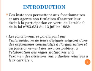INTRODUCTION
 Ces instances permettent aux fonctionnaires
et aux agents non titulaires d’assurer leur
droit à la participation en vertu de l’article 9
de la loi n°83-634 du 13 juillet 1983:
« Les fonctionnaires participent par
l'intermédiaire de leurs délégués siégeant dans
des organismes consultatifs à l'organisation et
au fonctionnement des services publics, à
l'élaboration des règles statutaires et à
l'examen des décisions individuelles relatives à
leur carrière ». 3
 