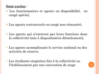 36
Sont exclus :
> Les fonctionnaires et agents en disponibilité, en
congé spécial,
> Les agents contractuels en congé non rémunéré,
> Les agents qui n’exercent pas leurs fonctions dans
la collectivité (mis à disposition/en détachement),
 Les agents accomplissant le service national ou des
activités de réserve.
 Les étudiants stagiaires liés à la collectivité ou
l’établissement par une convention de stage
 