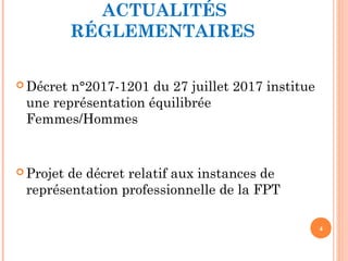 ACTUALITÉS
RÉGLEMENTAIRES
4
 Décret n°2017-1201 du 27 juillet 2017 institue
une représentation équilibrée
Femmes/Hommes
 Projet de décret relatif aux instances de
représentation professionnelle de la FPT
 