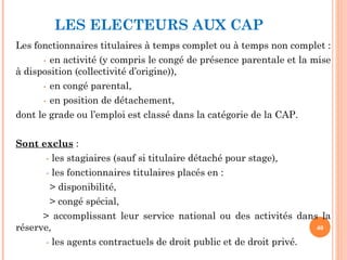 LES ELECTEURS AUX CAP
Les fonctionnaires titulaires à temps complet ou à temps non complet :
- en activité (y compris le congé de présence parentale et la mise
à disposition (collectivité d’origine)),
- en congé parental,
- en position de détachement,
dont le grade ou l’emploi est classé dans la catégorie de la CAP.
Sont exclus :
- les stagiaires (sauf si titulaire détaché pour stage),
- les fonctionnaires titulaires placés en :
> disponibilité,
> congé spécial,
> accomplissant leur service national ou des activités dans la
réserve,
- les agents contractuels de droit public et de droit privé.
40
 