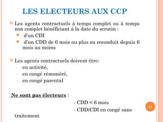 LES ELECTEURS AUX CCP
 Les agents contractuels à temps complet ou à temps
non complet bénéficiant à la date du scrutin :
 d’un CDI
 d’un CDD de 6 mois ou plus ou reconduit depuis 6
mois au moins
 Les agents contractuels doivent être:
- en activité,
- en congé rémunéré,
- en congé parental
Ne sont pas électeurs :
- CDD < 6 mois
- CDD/CDI en congé sans
traitement
42
 