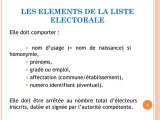 LES ELEMENTS DE LA LISTE
ELECTORALE
Elle doit comporter :
> nom d’usage (+ nom de naissance) si
homonymie,
> prénoms,
> grade ou emploi,
> affectation (commune/établissement),
> numéro identifiant (éventuel).
Elle doit être arrêtée au nombre total d’électeurs
inscrits, datée et signée par l’autorité compétente. 44
 
