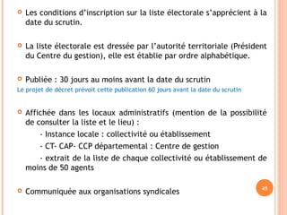  Les conditions d’inscription sur la liste électorale s’apprécient à la
date du scrutin.
 La liste électorale est dressée par l’autorité territoriale (Président
du Centre du gestion), elle est établie par ordre alphabétique.
 Publiée : 30 jours au moins avant la date du scrutin
Le projet de décret prévoit cette publication 60 jours avant la date du scrutin
 Affichée dans les locaux administratifs (mention de la possibilité
de consulter la liste et le lieu) :
- Instance locale : collectivité ou établissement
- CT- CAP- CCP départemental : Centre de gestion
- extrait de la liste de chaque collectivité ou établissement de
moins de 50 agents
 Communiquée aux organisations syndicales
45
 