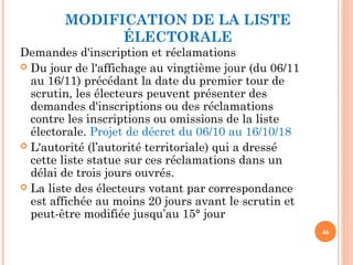 MODIFICATION DE LA LISTE
ÉLECTORALE
Demandes d'inscription et réclamations
 Du jour de l'affichage au vingtième jour (du 06/11
au 16/11) précédant la date du premier tour de
scrutin, les électeurs peuvent présenter des
demandes d'inscriptions ou des réclamations
contre les inscriptions ou omissions de la liste
électorale. Projet de décret du 06/10 au 16/10/18
 L'autorité (l’autorité territoriale) qui a dressé
cette liste statue sur ces réclamations dans un
délai de trois jours ouvrés.
 La liste des électeurs votant par correspondance
est affichée au moins 20 jours avant le scrutin et
peut-être modifiée jusqu’au 15° jour
46
 