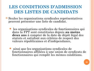 LES CONDITIONS D’ADMISSION
DES LISTES DE CANDIDATS
 Seules les organisations syndicales représentatives
peuvent présenter une liste de candidat.
 les organisations syndicales de fonctionnaires qui
dans la FPT sont constituées depuis au moins
deux ans à compter de la date de dépôt légal des
statuts et satisfont aux critères de respect des
valeurs républicaines et d’indépendance,
 ainsi que les organisations syndicales de
fonctionnaires affiliées à une union de syndicats de
fonctionnaires qui remplit les mêmes conditions.
50
 