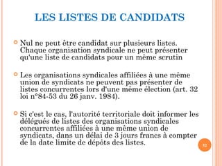 LES LISTES DE CANDIDATS
 Nul ne peut être candidat sur plusieurs listes.
Chaque organisation syndicale ne peut présenter
qu'une liste de candidats pour un même scrutin
 Les organisations syndicales affiliées à une même
union de syndicats ne peuvent pas présenter de
listes concurrentes lors d'une même élection (art. 32
loi n°84-53 du 26 janv. 1984).
 Si c'est le cas, l'autorité territoriale doit informer les
délégués de listes des organisations syndicales
concurrentes affiliées à une même union de
syndicats, dans un délai de 3 jours francs à compter
de la date limite de dépôts des listes. 52
 