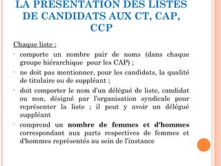 LA PRÉSENTATION DES LISTES
DE CANDIDATS AUX CT, CAP,
CCP
Chaque liste :
• comporte un nombre pair de noms (dans chaque
groupe hiérarchique pour les CAP) ;
• ne doit pas mentionner, pour les candidats, la qualité
de titulaire ou de suppléant ;
• doit comporter le nom d’un délégué de liste, candidat
ou non, désigné par l’organisation syndicale pour
représenter la liste ; il peut y avoir un délégué
suppléant
• comprend un nombre de femmes et d'hommes
correspondant aux parts respectives de femmes et
d'hommes représentés au sein de l’instance
 